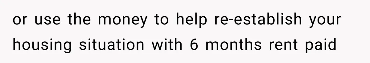 or use the money to help re-establish your housing situation with 6 months rent paid