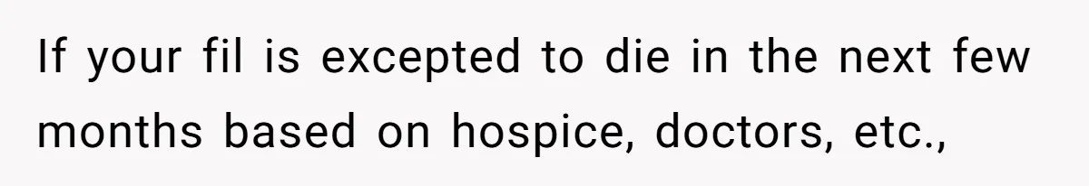 If your fil is excepted to die in the next few months based on hospice, doctors, etc.,
