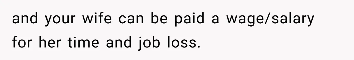 and your wife can be paid a wage/salary for her time and job loss.
