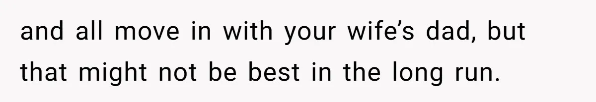 and all move in with your wife’s dad, but that might not be best in the long run.