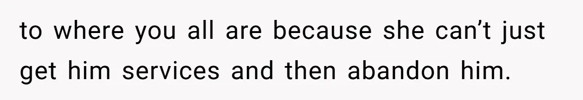 to where you all are because she can’t just get him services and then abandon him.
