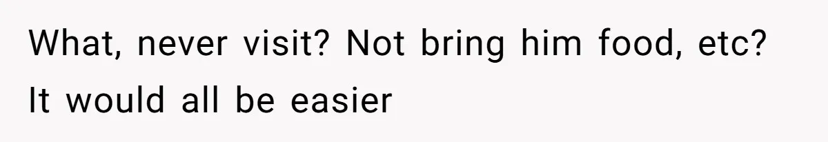 What, never visit? Not bring him food, etc? It would all be easier