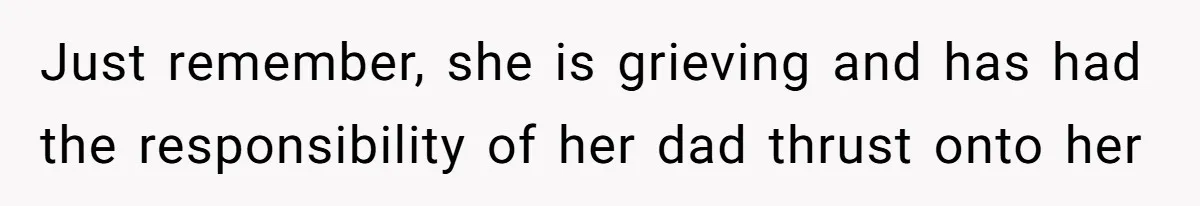 Just remember, she is grieving and has had the responsibility of her dad thrust onto her