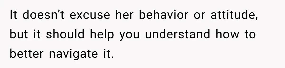 It doesn’t excuse her behavior or attitude, but it should help you understand how to better navigate it.