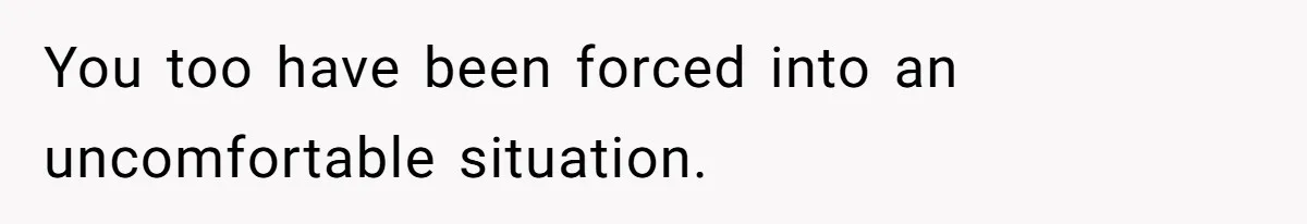 You too have been forced into an uncomfortable situation.