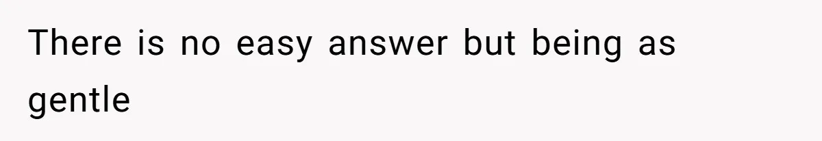 There is no easy answer but being as gentle