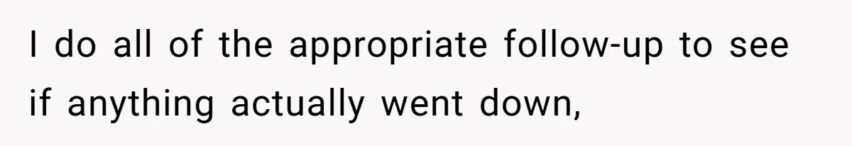 I do all of the appropriate follow-up to see if anything actually went down,