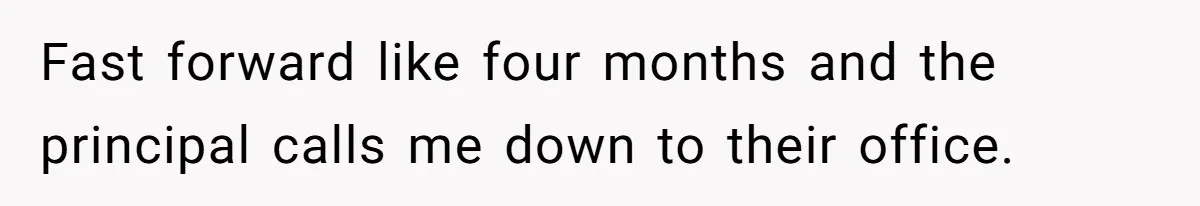 Fast forward like four months and the principal calls me down to their office.