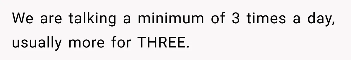 We are talking a minimum of 3 times a day, usually more for THREE.