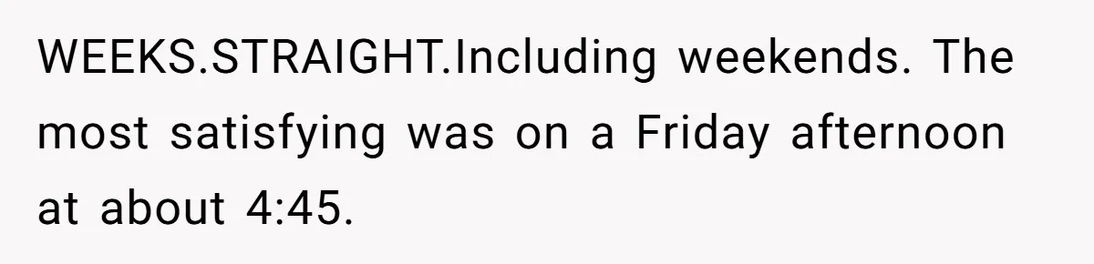 WEEKS.STRAIGHT.Including weekends. The most satisfying was on a Friday afternoon at about 4:45.