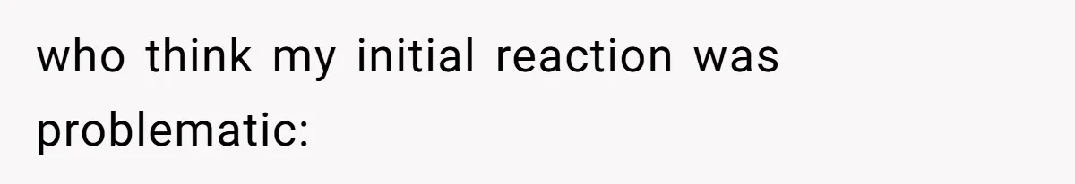 who think my initial reaction was problematic: