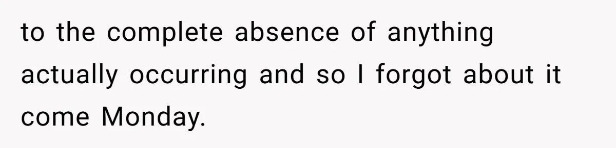 to the complete absence of anything actually occurring and so I forgot about it come Monday.