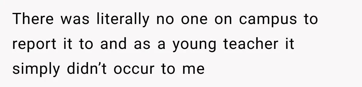 There was literally no one on campus to report it to and as a young teacher it simply didn’t occur to me