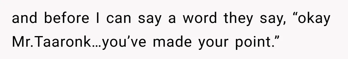 and before I can say a word they say, “okay Mr.Taaronk…you’ve made your point.”