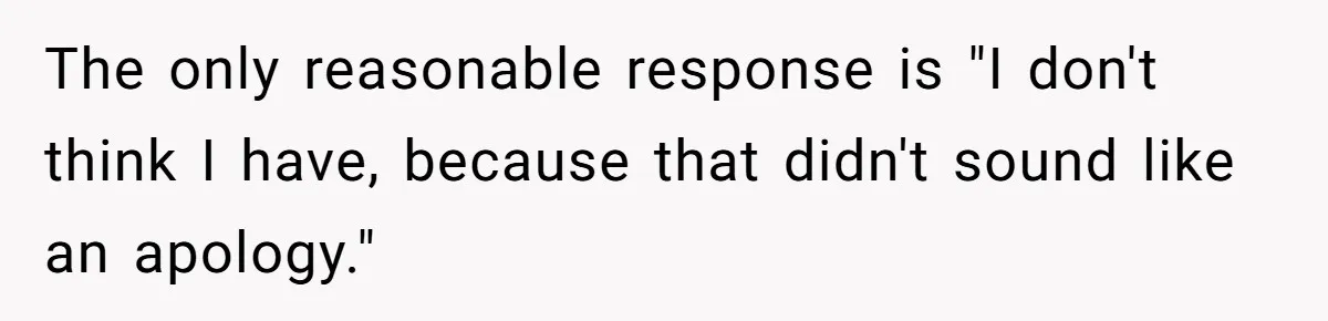 The only reasonable response is "I don't think I have, because that didn't sound like an apology."