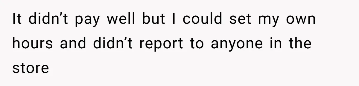 It didn’t pay well but I could set my own hours and didn’t report to anyone in the store