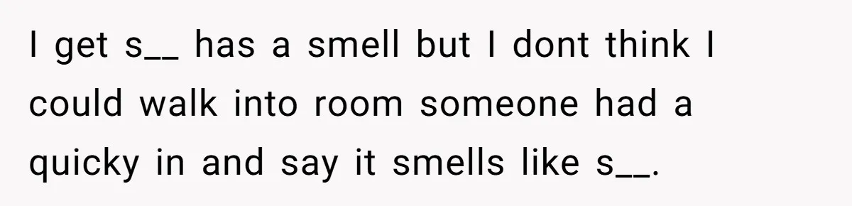 I get s__ has a smell but I dont think I could walk into room someone had a quicky in and say it smells like s__.