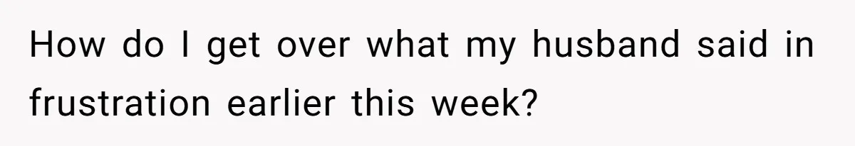 How do I get over what my husband said in frustration earlier this week?