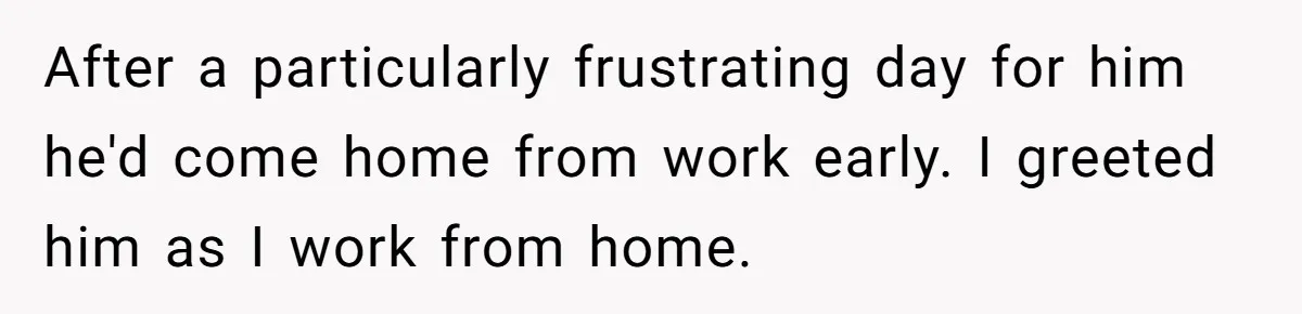 After a particularly frustrating day for him he'd come home from work early. I greeted him as I work from home.