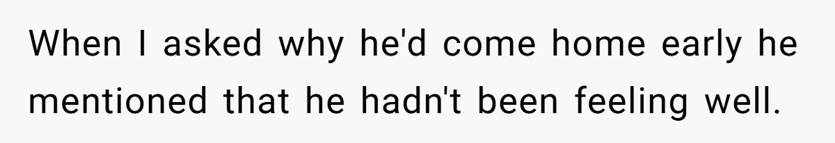 When I asked why he'd come home early he mentioned that he hadn't been feeling well.