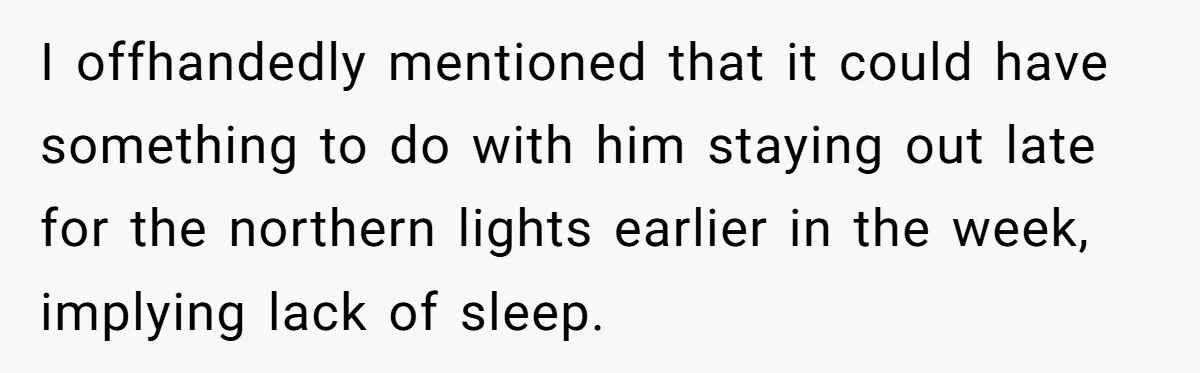 I offhandedly mentioned that it could have something to do with him staying out late for the northern lights earlier in the week, implying lack of sleep.