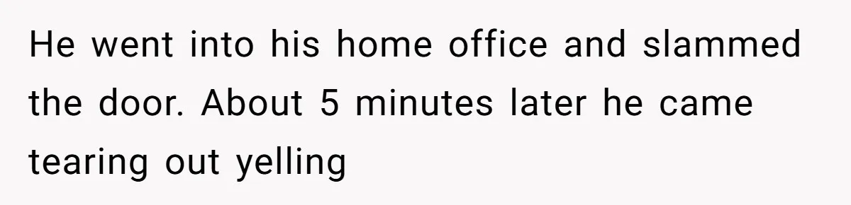 He went into his home office and slammed the door. About 5 minutes later he came tearing out yelling