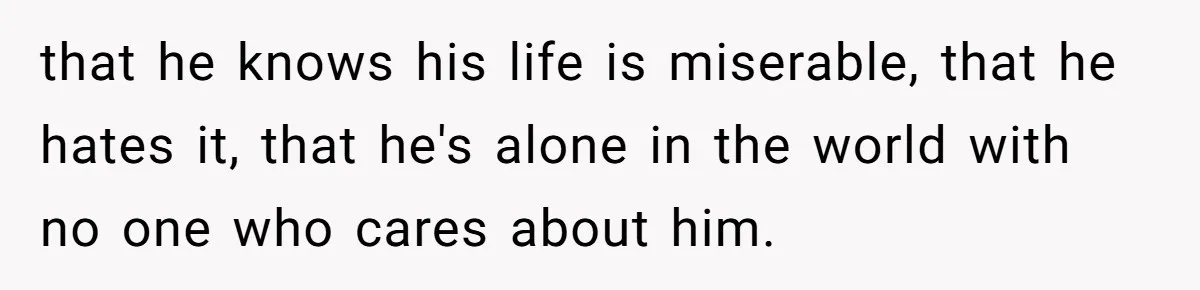 that he knows his life is miserable, that he hates it, that he's alone in the world with no one who cares about him.