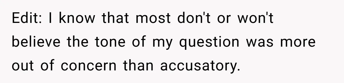 Edit: I know that most don't or won't believe the tone of my question was more out of concern than accusatory.
