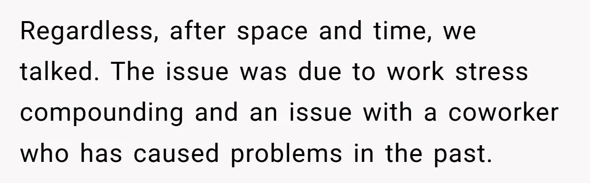 Regardless, after space and time, we talked. The issue was due to work stress compounding and an issue with a coworker who has caused problems in the past.