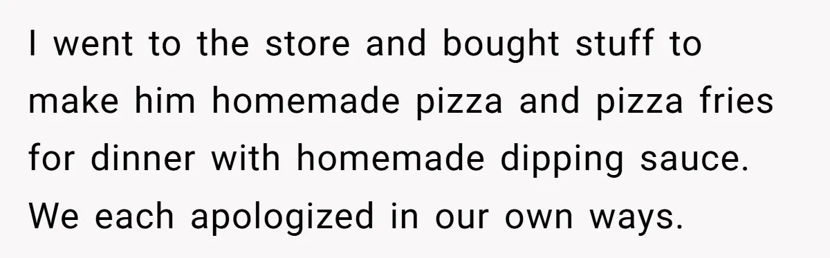 I went to the store and bought stuff to make him homemade pizza and pizza fries for dinner with homemade dipping sauce. We each apologized in our own ways.