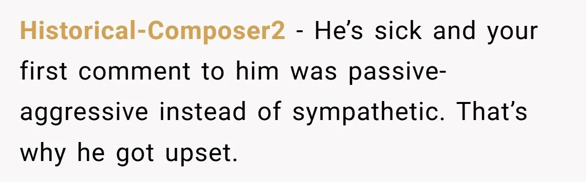 Historical-Composer2 − He’s sick and your first comment to him was passive-aggressive instead of sympathetic. That’s why he got upset.