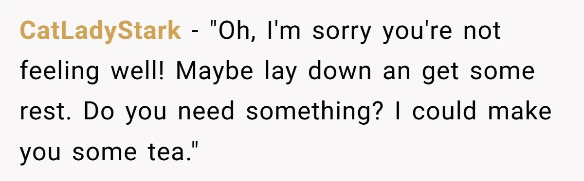 CatLadyStark − "Oh, I'm sorry you're not feeling well! Maybe lay down an get some rest. Do you need something? I could make you some tea."