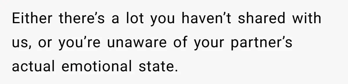 Either there’s a lot you haven’t shared with us, or you’re unaware of your partner’s actual emotional state.