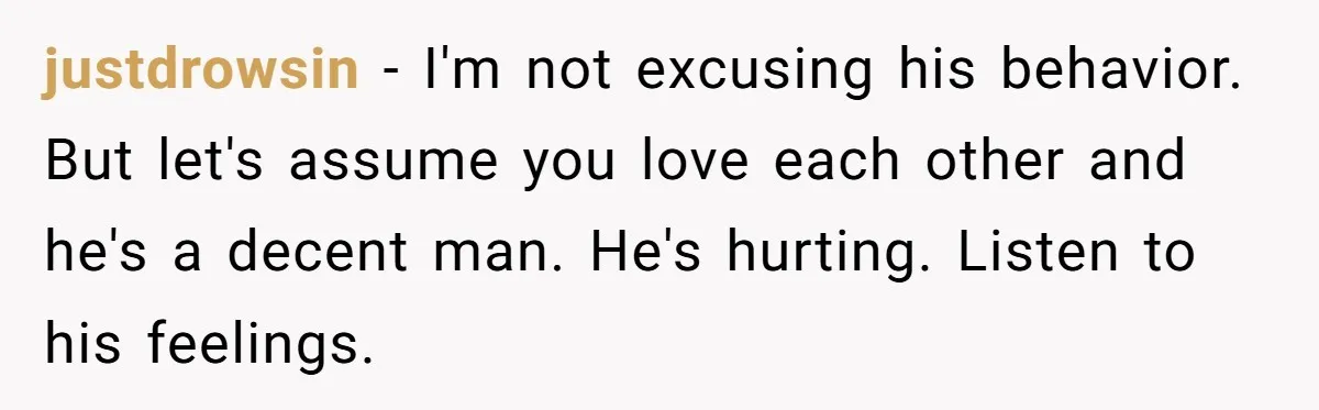 justdrowsin − I'm not excusing his behavior. But let's assume you love each other and he's a decent man. He's hurting. Listen to his feelings.