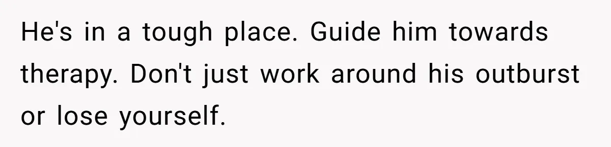 He's in a tough place. Guide him towards therapy. Don't just work around his outburst or lose yourself.
