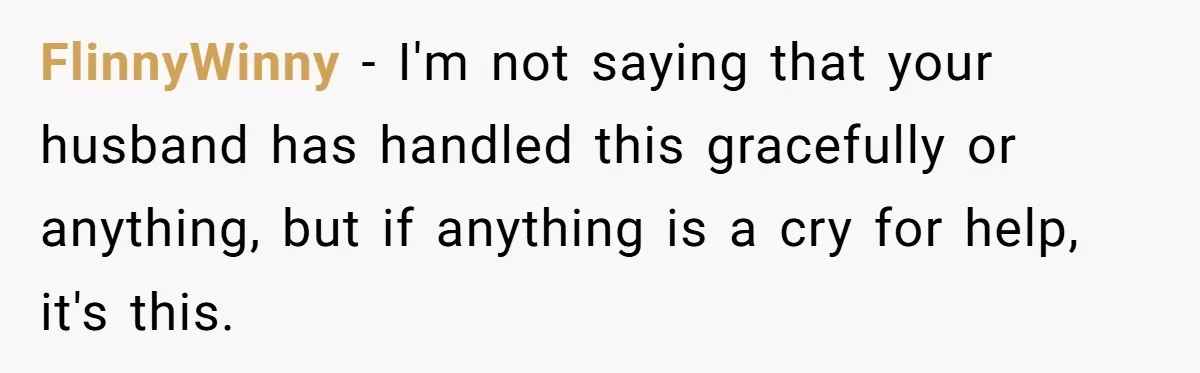 FlinnyWinny − I'm not saying that your husband has handled this gracefully or anything, but if anything is a cry for help, it's this.