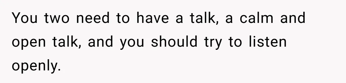 You two need to have a talk, a calm and open talk, and you should try to listen openly.