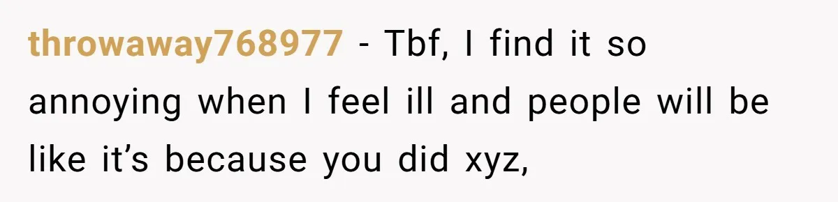 throwaway768977 − Tbf, I find it so annoying when I feel ill and people will be like it’s because you did xyz,