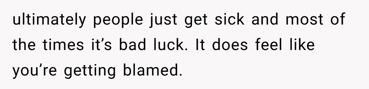 ultimately people just get sick and most of the times it’s bad luck. It does feel like you’re getting blamed.