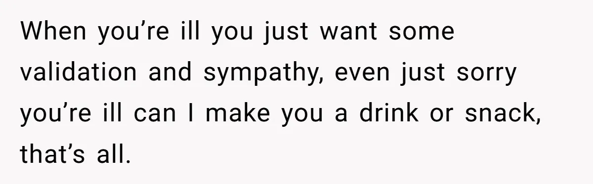 When you’re ill you just want some validation and sympathy, even just sorry you’re ill can I make you a drink or snack, that’s all.