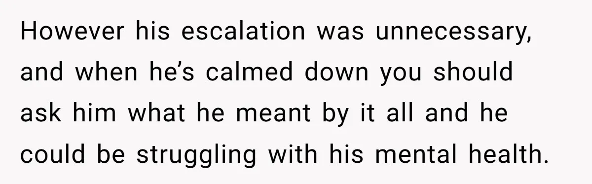 However his escalation was unnecessary, and when he’s calmed down you should ask him what he meant by it all and he could be struggling with his mental health.