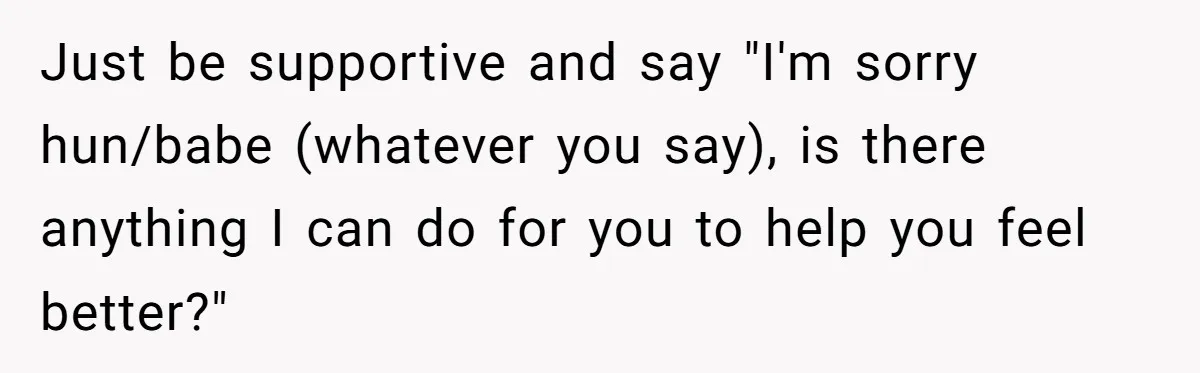 Just be supportive and say "I'm sorry hun/babe (whatever you say), is there anything I can do for you to help you feel better?"