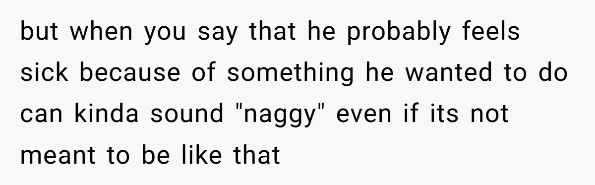but when you say that he probably feels sick because of something he wanted to do can kinda sound "naggy" even if its not meant to be like that