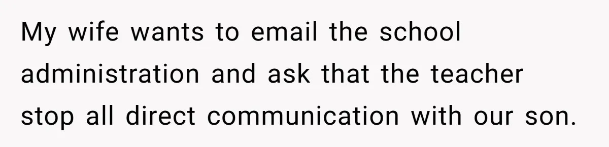 My wife wants to email the school administration and ask that the teacher stop all direct communication with our son.