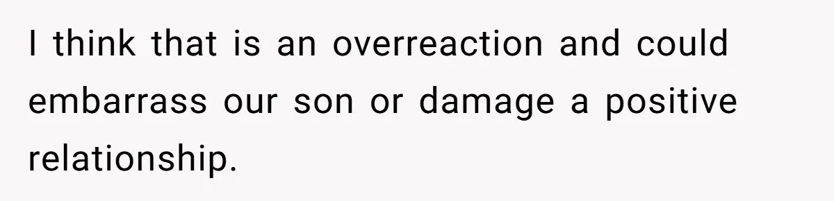 I think that is an overreaction and could embarrass our son or damage a positive relationship.