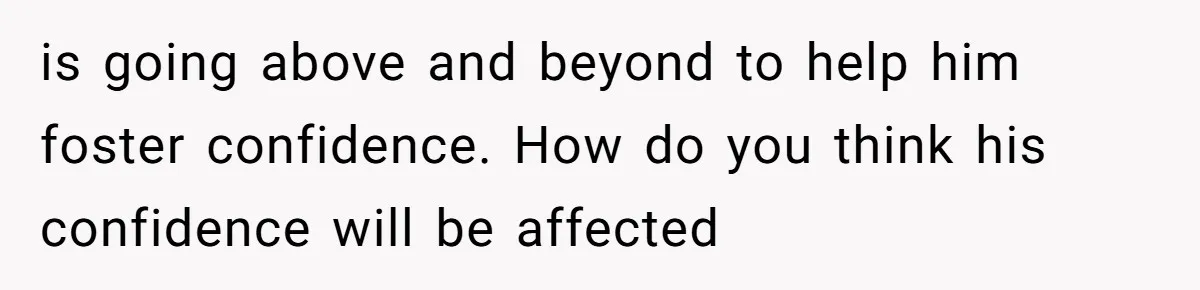 is going above and beyond to help him foster confidence. How do you think his confidence will be affected