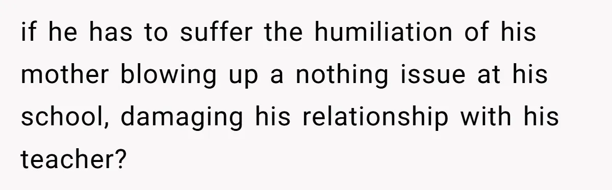 if he has to suffer the humiliation of his mother blowing up a nothing issue at his school, damaging his relationship with his teacher?