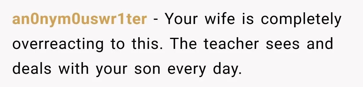 an0nym0uswr1ter − Your wife is completely overreacting to this. The teacher sees and deals with your son every day.