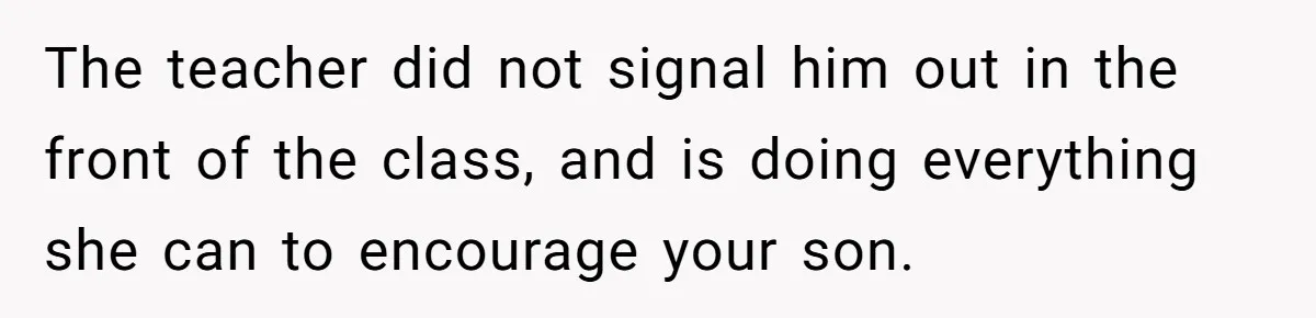 The teacher did not signal him out in the front of the class, and is doing everything she can to encourage your son.