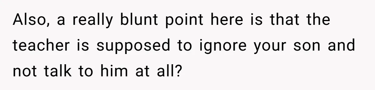 Also, a really blunt point here is that the teacher is supposed to ignore your son and not talk to him at all?